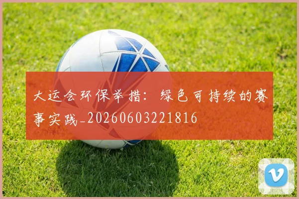 大运会环保举措:绿色可持续的赛事实践_20260603221816