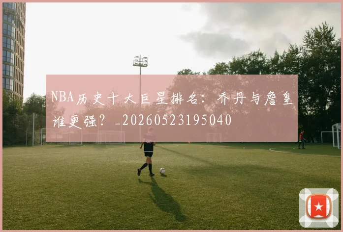NBA历史十大巨星排名：乔丹与詹皇谁更强？_20260523195040