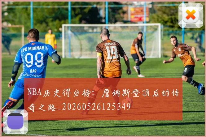NBA历史得分榜:詹姆斯登顶后的传奇之路_20260526125349