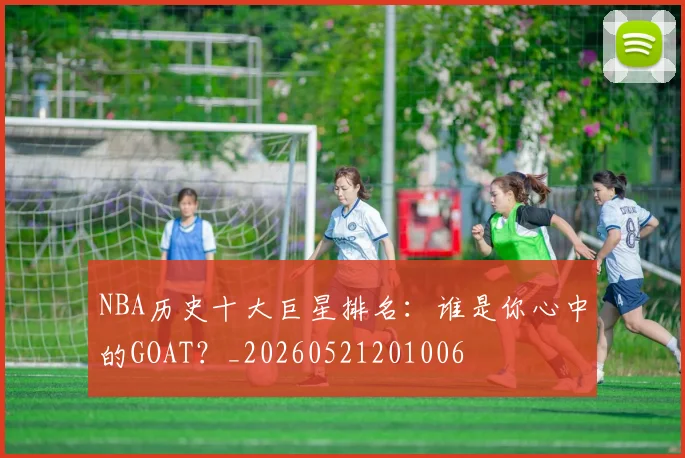NBA历史十大巨星排名：谁是你心中的GOAT？_20260521201006
