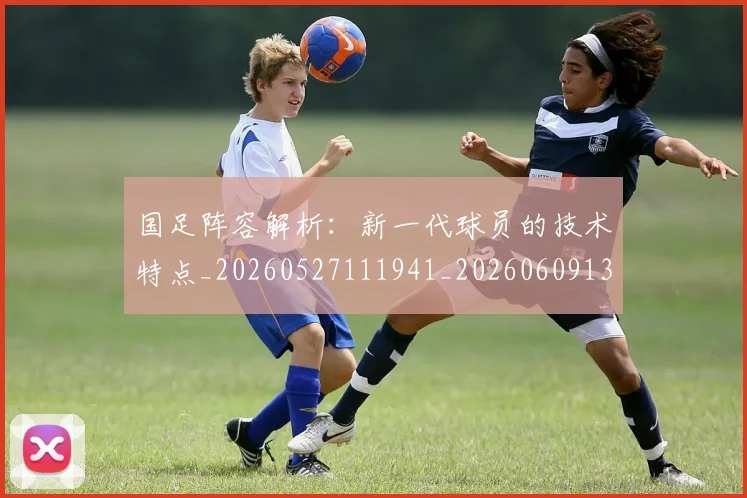 国足阵容解析:新一代球员的技术特点_20260527111941_20260609132818